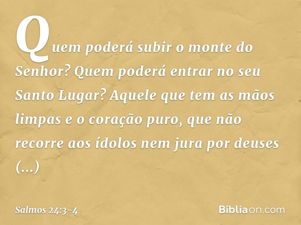 Quem poderá subir o monte do Senhor?
Quem poderá entrar no seu Santo Lugar? Aquele que tem as mãos limpas
e o coração puro,
que não recorre aos ídolos
nem jura