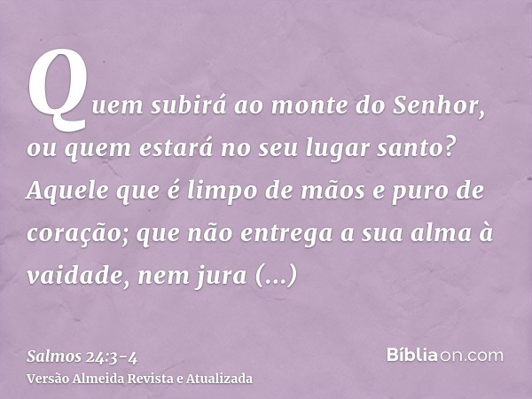 Quem subirá ao monte do Senhor, ou quem estará no seu lugar santo?Aquele que é limpo de mãos e puro de coração; que não entrega a sua alma à vaidade, nem jura e