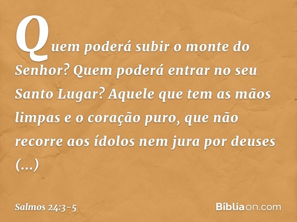 Quem poderá subir o monte do Senhor?
Quem poderá entrar no seu Santo Lugar? Aquele que tem as mãos limpas
e o coração puro,
que não recorre aos ídolos
nem jura 