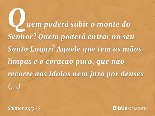 Quem poderá subir o monte do Senhor?
Quem poderá entrar no seu Santo Lugar? Aquele que tem as mãos limpas
e o coração puro,
que não recorre aos ídolos
nem jura