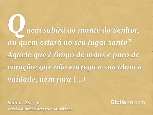 Quem subirá ao monte do Senhor, ou quem estará no seu lugar santo?Aquele que é limpo de mãos e puro de coração; que não entrega a sua alma à vaidade, nem jura e