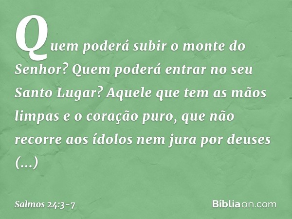 Quem poderá subir o monte do Senhor?
Quem poderá entrar no seu Santo Lugar? Aquele que tem as mãos limpas
e o coração puro,
que não recorre aos ídolos
nem jura 