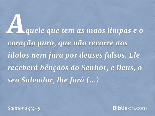 Aquele que tem as mãos limpas
e o coração puro,
que não recorre aos ídolos
nem jura por deuses falsos. Ele receberá bênçãos do Senhor,
e Deus, o seu Salvador, l