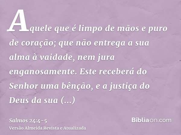 Aquele que é limpo de mãos e puro de coração; que não entrega a sua alma à vaidade, nem jura enganosamente.Este receberá do Senhor uma bênção, e a justiça do De