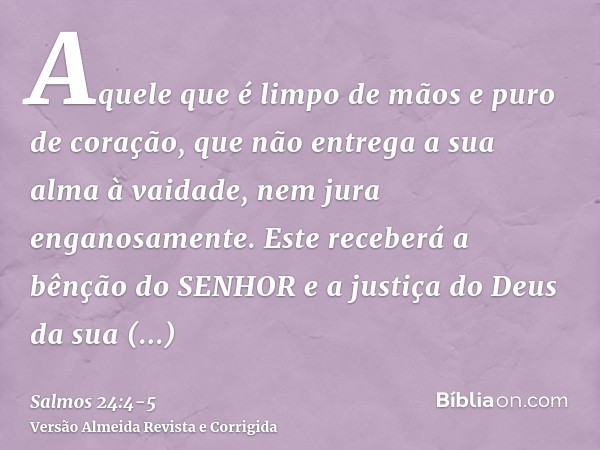 Aquele que é limpo de mãos e puro de coração, que não entrega a sua alma à vaidade, nem jura enganosamente.Este receberá a bênção do SENHOR e a justiça do Deus 