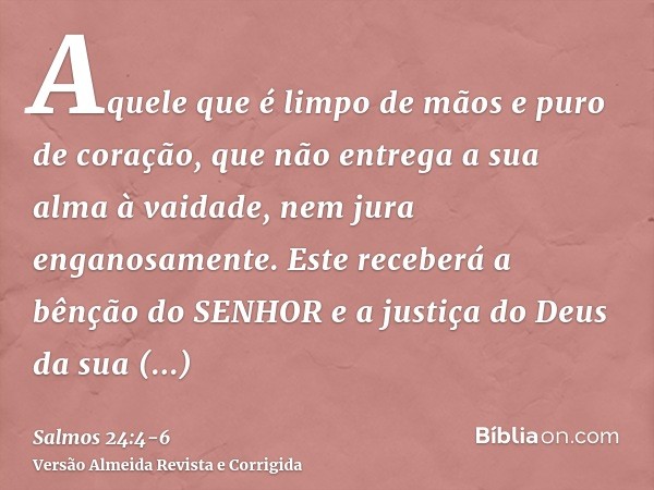 Aquele que é limpo de mãos e puro de coração, que não entrega a sua alma à vaidade, nem jura enganosamente.Este receberá a bênção do SENHOR e a justiça do Deus