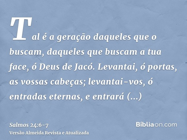 Tal é a geração daqueles que o buscam, daqueles que buscam a tua face, ó Deus de Jacó.Levantai, ó portas, as vossas cabeças; levantai-vos, ó entradas eternas, e