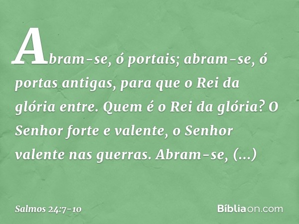 Abram-se, ó portais;
abram-se, ó portas antigas,
para que o Rei da glória entre. Quem é o Rei da glória?
O Senhor forte e valente,
o Senhor valente nas guerras.