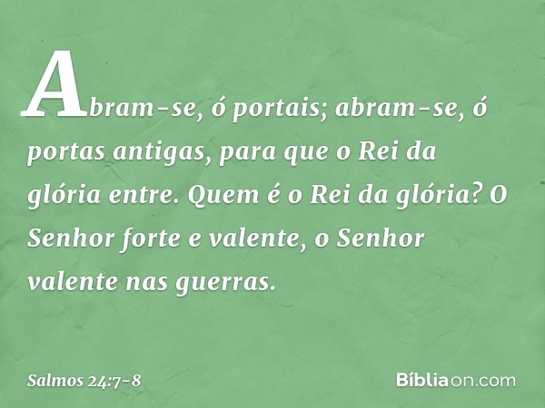 Abram-se, ó portais;
abram-se, ó portas antigas,
para que o Rei da glória entre. Quem é o Rei da glória?
O Senhor forte e valente,
o Senhor valente nas guerras.