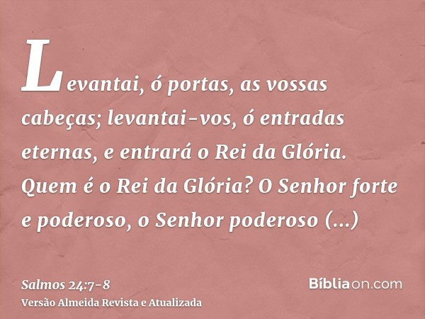 Levantai, ó portas, as vossas cabeças; levantai-vos, ó entradas eternas, e entrará o Rei da Glória.Quem é o Rei da Glória? O Senhor forte e poderoso, o Senhor p