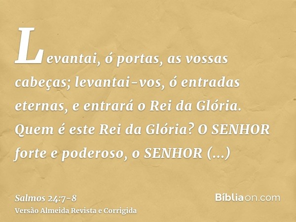 Levantai, ó portas, as vossas cabeças; levantai-vos, ó entradas eternas, e entrará o Rei da Glória.Quem é este Rei da Glória? O SENHOR forte e poderoso, o SENHO