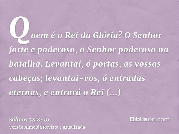 Quem é o Rei da Glória? O Senhor forte e poderoso, o Senhor poderoso na batalha.Levantai, ó portas, as vossas cabeças; levantai-vos, ó entradas eternas, e entra