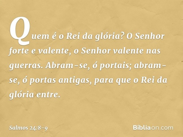 Quem é o Rei da glória?
O Senhor forte e valente,
o Senhor valente nas guerras. Abram-se, ó portais;
abram-se, ó portas antigas,
para que o Rei da glória entre.