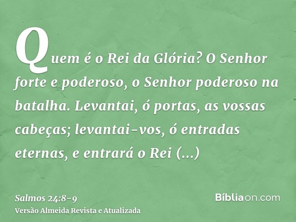 Quem é o Rei da Glória? O Senhor forte e poderoso, o Senhor poderoso na batalha.Levantai, ó portas, as vossas cabeças; levantai-vos, ó entradas eternas, e entra