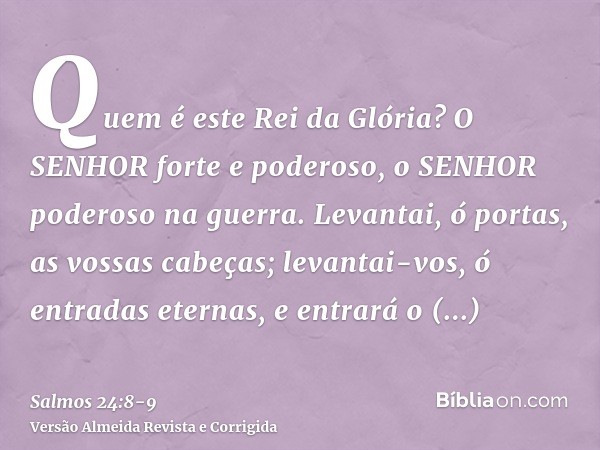 Quem é este Rei da Glória? O SENHOR forte e poderoso, o SENHOR poderoso na guerra.Levantai, ó portas, as vossas cabeças; levantai-vos, ó entradas eternas, e ent