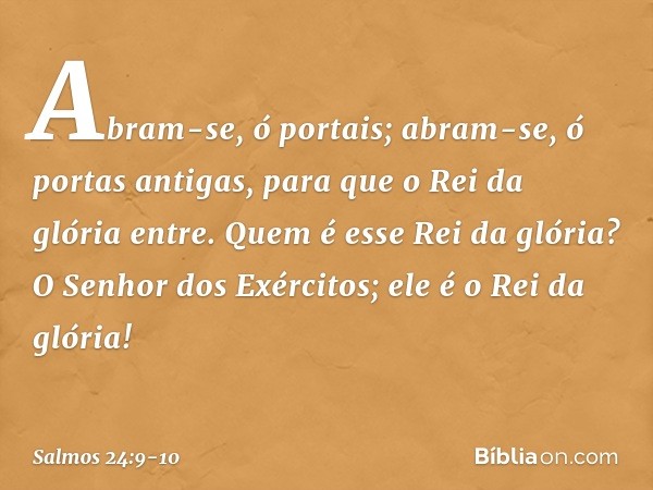 Abram-se, ó portais;
abram-se, ó portas antigas,
para que o Rei da glória entre. Quem é esse Rei da glória?
O Senhor dos Exércitos;
ele é o Rei da glória! -- Sa