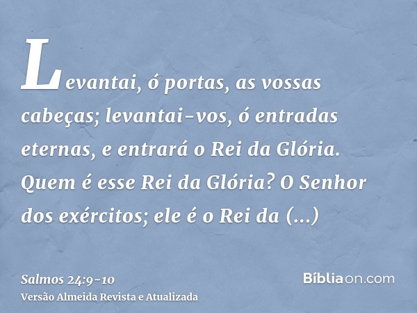 Levantai, ó portas, as vossas cabeças; levantai-vos, ó entradas eternas, e entrará o Rei da Glória.Quem é esse Rei da Glória? O Senhor dos exércitos; ele é o Re