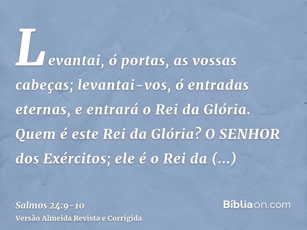 Levantai, ó portas, as vossas cabeças; levantai-vos, ó entradas eternas, e entrará o Rei da Glória.Quem é este Rei da Glória? O SENHOR dos Exércitos; ele é o Re