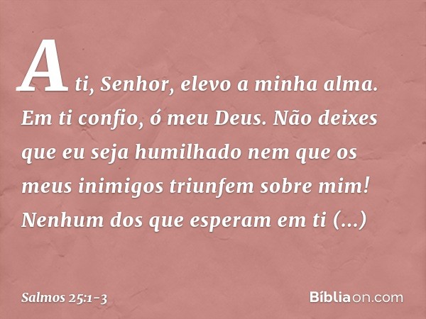 A ti, Senhor, elevo a minha alma. Em ti confio, ó meu Deus.
Não deixes que eu seja humilhado
nem que os meus inimigos triunfem sobre mim! Nenhum dos que esperam