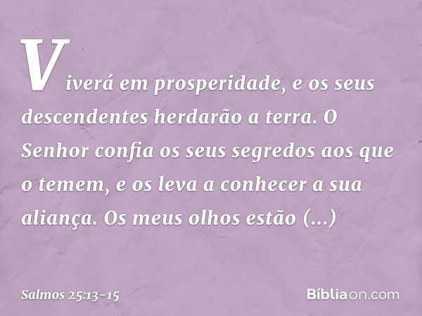 Viverá em prosperidade,
e os seus descendentes herdarão a terra. O Senhor confia os seus segredos
aos que o temem,
e os leva a conhecer a sua aliança. Os meus o