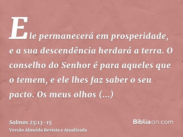 Ele permanecerá em prosperidade, e a sua descendência herdará a terra.O conselho do Senhor é para aqueles que o temem, e ele lhes faz saber o seu pacto.Os meus 