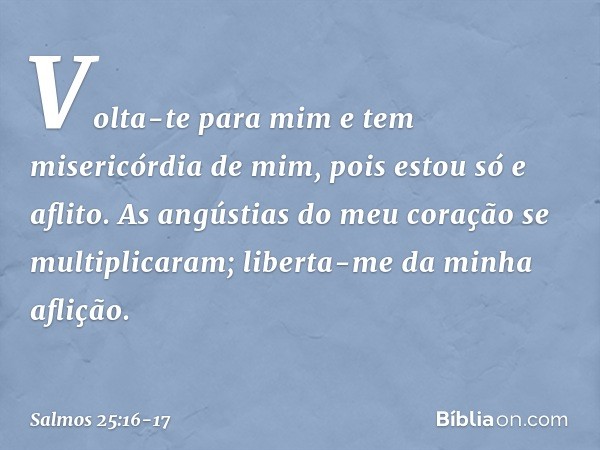 Volta-te para mim e tem misericórdia de mim,
pois estou só e aflito. As angústias do meu coração se multiplicaram;
liberta-me da minha aflição. -- Salmo 25:16-1