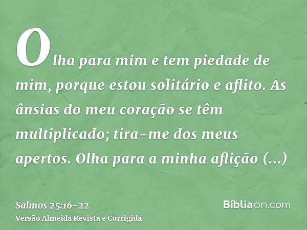 Olha para mim e tem piedade de mim, porque estou solitário e aflito.As ânsias do meu coração se têm multiplicado; tira-me dos meus apertos.Olha para a minha afl