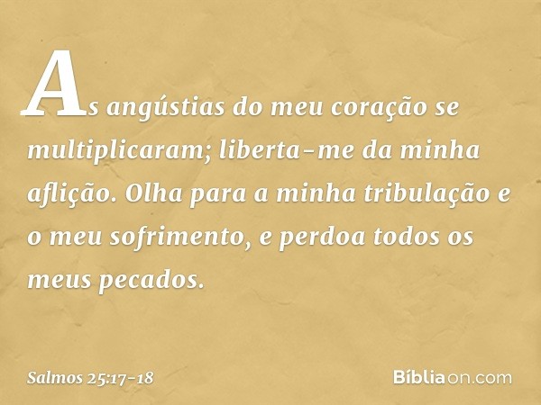 As angústias do meu coração se multiplicaram;
liberta-me da minha aflição. Olha para a minha tribulação
e o meu sofrimento,
e perdoa todos os meus pecados. -- S