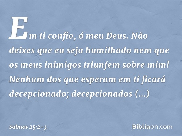 Em ti confio, ó meu Deus.
Não deixes que eu seja humilhado
nem que os meus inimigos triunfem sobre mim! Nenhum dos que esperam em ti
ficará decepcionado;
decepc