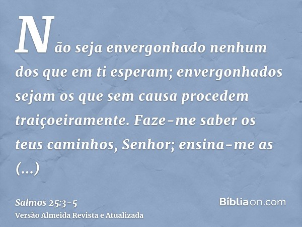 Não seja envergonhado nenhum dos que em ti esperam; envergonhados sejam os que sem causa procedem traiçoeiramente.Faze-me saber os teus caminhos, Senhor; ensina