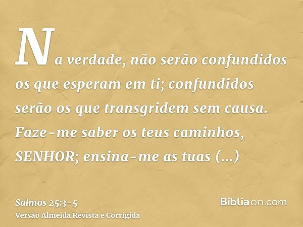 Na verdade, não serão confundidos os que esperam em ti; confundidos serão os que transgridem sem causa.Faze-me saber os teus caminhos, SENHOR; ensina-me as tuas