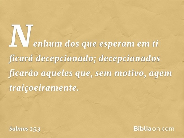 Nenhum dos que esperam em ti
ficará decepcionado;
decepcionados ficarão
aqueles que, sem motivo, agem traiçoeiramente. -- Salmo 25:3