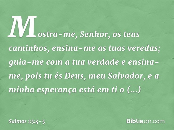 Mostra-me, Senhor, os teus caminhos,
ensina-me as tuas veredas; guia-me com a tua verdade e ensina-me,
pois tu és Deus, meu Salvador,
e a minha esperança está e