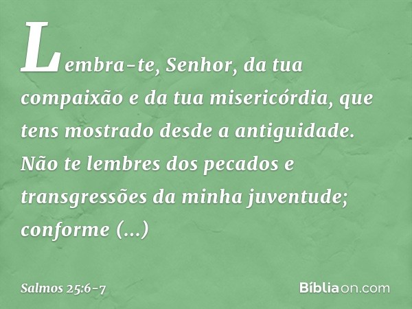 Lembra-te, Senhor,
da tua compaixão e da tua misericórdia,
que tens mostrado desde a antiguidade. Não te lembres dos pecados e transgressões
da minha juventude;