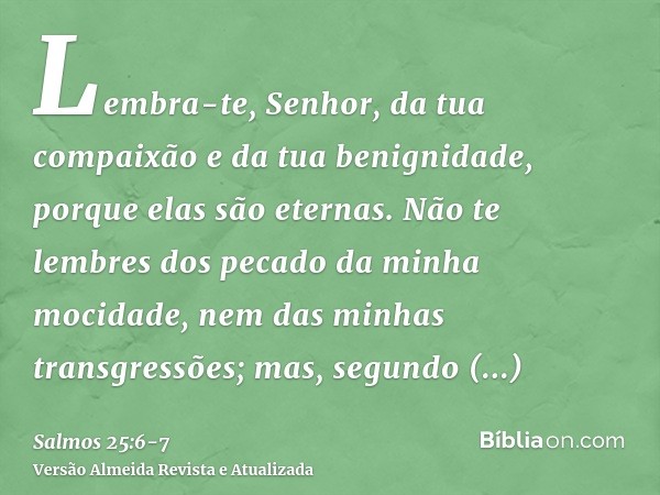 Lembra-te, Senhor, da tua compaixão e da tua benignidade, porque elas são eternas.Não te lembres dos pecado da minha mocidade, nem das minhas transgressões; mas