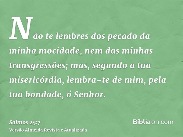 Não te lembres dos pecado da minha mocidade, nem das minhas transgressões; mas, segundo a tua misericórdia, lembra-te de mim, pela tua bondade, ó Senhor.