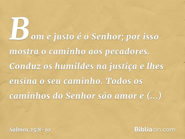 Bom e justo é o Senhor;
por isso mostra o caminho aos pecadores. Conduz os humildes na justiça
e lhes ensina o seu caminho. Todos os caminhos do Senhor
são amor