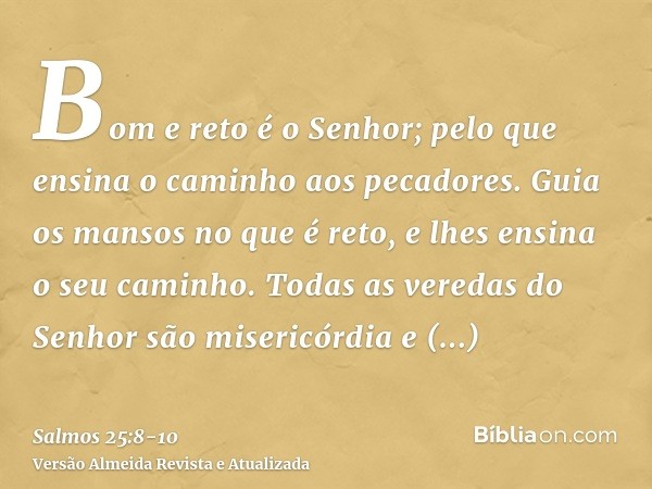 Bom e reto é o Senhor; pelo que ensina o caminho aos pecadores.Guia os mansos no que é reto, e lhes ensina o seu caminho.Todas as veredas do Senhor são misericó