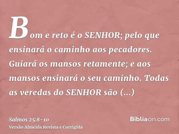 Bom e reto é o SENHOR; pelo que ensinará o caminho aos pecadores.Guiará os mansos retamente; e aos mansos ensinará o seu caminho.Todas as veredas do SENHOR são 