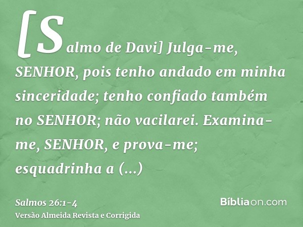 [Salmo de Davi] Julga-me, SENHOR, pois tenho andado em minha sinceridade; tenho confiado também no SENHOR; não vacilarei.Examina-me, SENHOR, e prova-me; esquadr