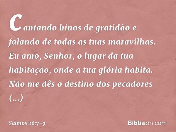 cantando hinos de gratidão
e falando de todas as tuas maravilhas. Eu amo, Senhor, o lugar da tua habitação,
onde a tua glória habita. Não me dês o destino dos p
