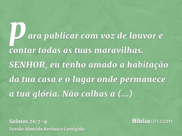 para publicar com voz de louvor e contar todas as tuas maravilhas.SENHOR, eu tenho amado a habitação da tua casa e o lugar onde permanece a tua glória.Não colha