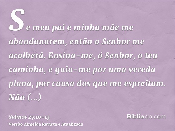 Se meu pai e minha mãe me abandonarem, então o Senhor me acolherá.Ensina-me, ó Senhor, o teu caminho, e guia-me por uma vereda plana, por causa dos que me espre