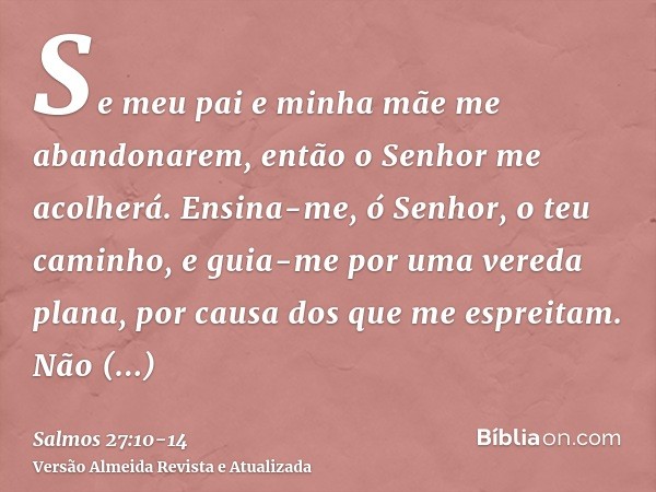 Se meu pai e minha mãe me abandonarem, então o Senhor me acolherá.Ensina-me, ó Senhor, o teu caminho, e guia-me por uma vereda plana, por causa dos que me espre