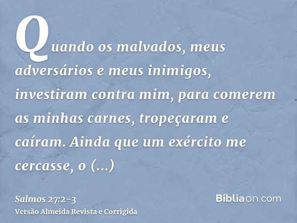 Quando os malvados, meus adversários e meus inimigos, investiram contra mim, para comerem as minhas carnes, tropeçaram e caíram.Ainda que um exército me cercass