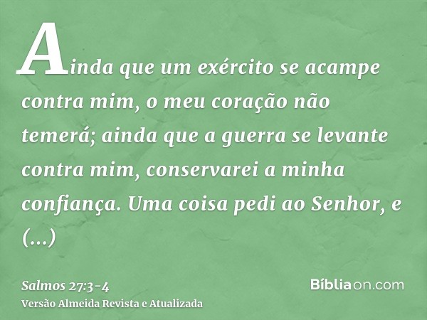 Ainda que um exército se acampe contra mim, o meu coração não temerá; ainda que a guerra se levante contra mim, conservarei a minha confiança.Uma coisa pedi ao 