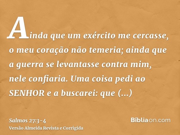 Ainda que um exército me cercasse, o meu coração não temeria; ainda que a guerra se levantasse contra mim, nele confiaria.Uma coisa pedi ao SENHOR e a buscarei: