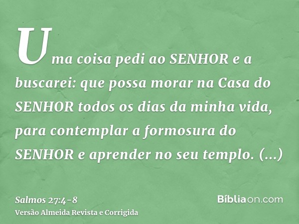 Uma coisa pedi ao SENHOR e a buscarei: que possa morar na Casa do SENHOR todos os dias da minha vida, para contemplar a formosura do SENHOR e aprender no seu te