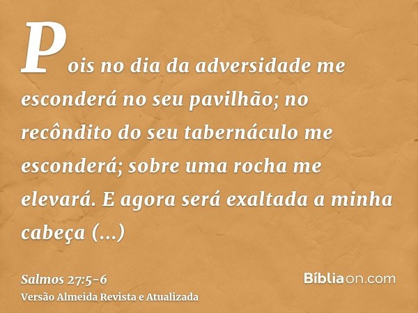 Pois no dia da adversidade me esconderá no seu pavilhão; no recôndito do seu tabernáculo me esconderá; sobre uma rocha me elevará.E agora será exaltada a minha 