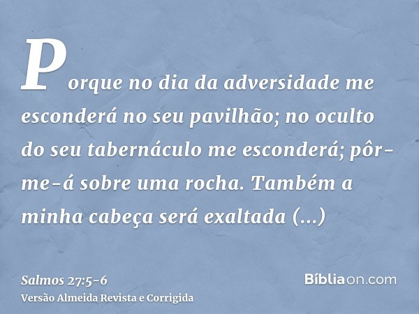 Porque no dia da adversidade me esconderá no seu pavilhão; no oculto do seu tabernáculo me esconderá; pôr-me-á sobre uma rocha.Também a minha cabeça será exalta